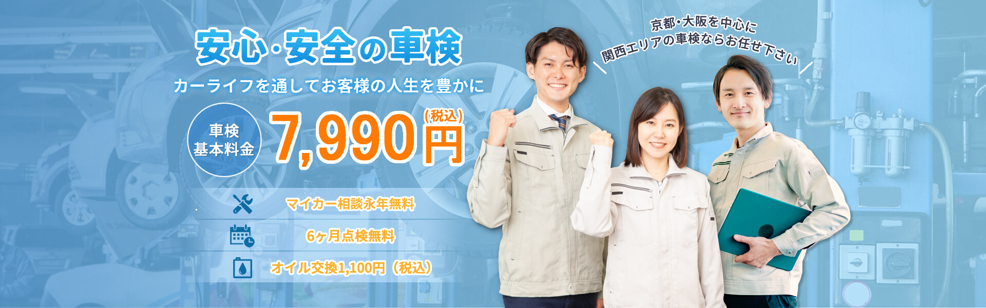 安心・安全の車検 カーライフを通してお客様の人生を豊かに 車検基本料金7,990円 京都・大阪を中心に関西エリアの車検ならお任せ下さい マイカー相談永年無料 6ヶ月点検無料 オイル交換無料